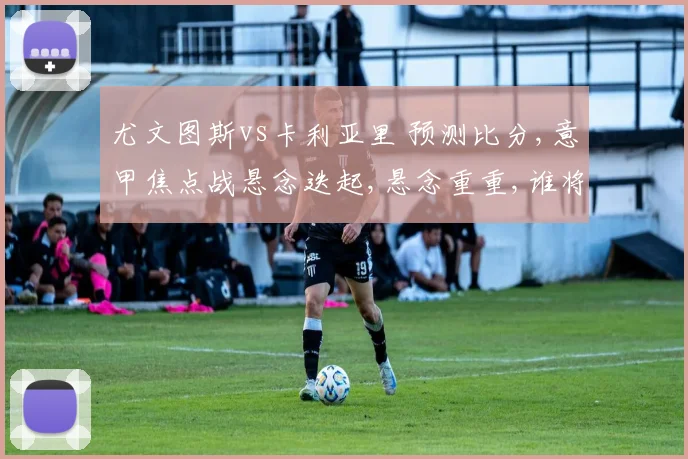 尤文图斯vs卡利亚里 预测比分,意甲焦点战悬念迭起,悬念重重,谁将问鼎胜利