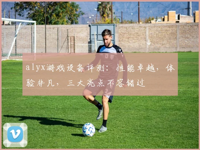 alyx游戏设备评测：性能卓越，体验非凡，三大亮点不容错过